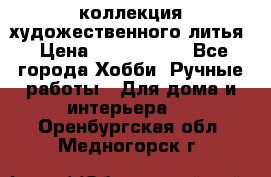 коллекция художественного литья › Цена ­ 1 200 000 - Все города Хобби. Ручные работы » Для дома и интерьера   . Оренбургская обл.,Медногорск г.